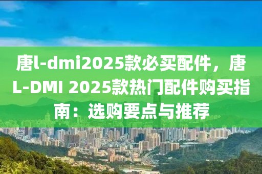 唐l-dmi2025款必買配件，唐L-DMI 2025款熱門配件購(gòu)買指南：選購(gòu)要點(diǎn)與推薦