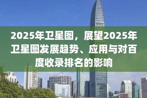 2025年衛(wèi)星圖，展望2025年衛(wèi)星圖發(fā)展趨勢(shì)、應(yīng)用與對(duì)百度收錄排名的影響