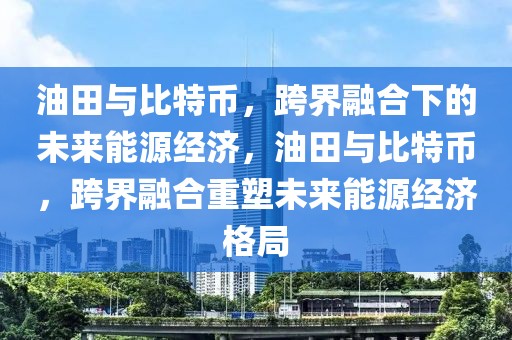 油田與比特幣，跨界融合下的未來能源經(jīng)濟，油田與比特幣，跨界融合重塑未來能源經(jīng)濟格局