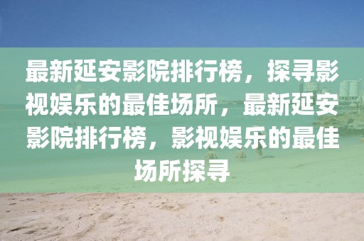 最新延安影院排行榜，探尋影視娛樂的最佳場(chǎng)所，最新延安影院排行榜，影視娛樂的最佳場(chǎng)所探尋