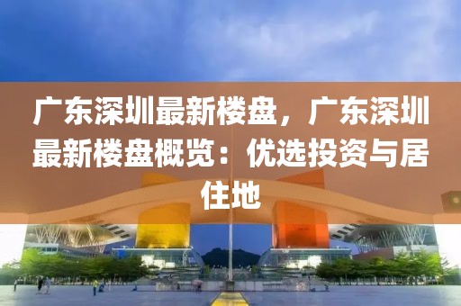 廣東深圳最新樓盤，廣東深圳最新樓盤概覽：優(yōu)選投資與居住地