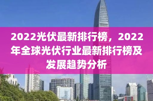 2022光伏最新排行榜，2022年全球光伏行業(yè)最新排行榜及發(fā)展趨勢分析