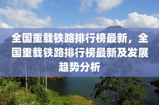 全國重載鐵路排行榜最新，全國重載鐵路排行榜最新及發(fā)展趨勢分析