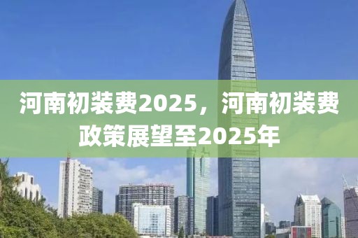 河南初裝費(fèi)2025，河南初裝費(fèi)政策展望至2025年