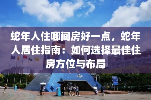 蛇年人住哪間房好一點(diǎn)，蛇年人居住指南：如何選擇最佳住房方位與布局