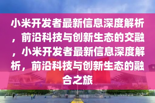 小米開發(fā)者最新信息深度解析，前沿科技與創(chuàng)新生態(tài)的交融，小米開發(fā)者最新信息深度解析，前沿科技與創(chuàng)新生態(tài)的融合之旅