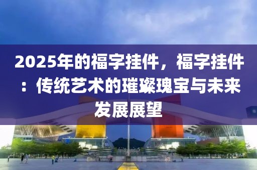 2025年的福字掛件，福字掛件：傳統(tǒng)藝術(shù)的璀璨瑰寶與未來發(fā)展展望