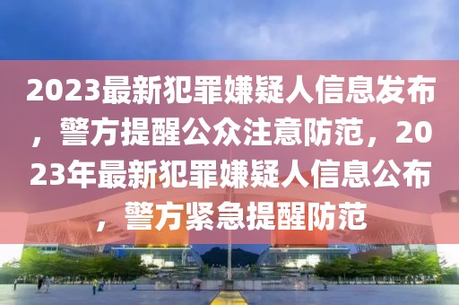 2023最新犯罪嫌疑人信息發(fā)布，警方提醒公眾注意防范，2023年最新犯罪嫌疑人信息公布，警方緊急提醒防范