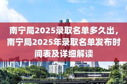 南寧局2025錄取名單多久出，南寧局2025年錄取名單發(fā)布時(shí)間表及詳細(xì)解讀