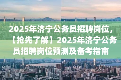 2025年濟(jì)寧公務(wù)員招聘崗位，【搶先了解】2025年濟(jì)寧公務(wù)員招聘崗位預(yù)測及備考指南