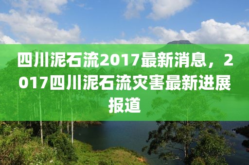 四川泥石流2017最新消息，2017四川泥石流災(zāi)害最新進(jìn)展報道