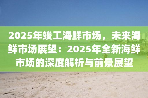 2025年竣工海鮮市場，未來海鮮市場展望：2025年全新海鮮市場的深度解析與前景展望