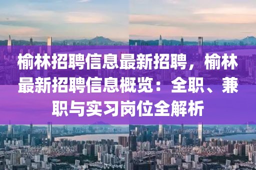 榆林招聘信息最新招聘，榆林最新招聘信息概覽：全職、兼職與實(shí)習(xí)崗位全解析