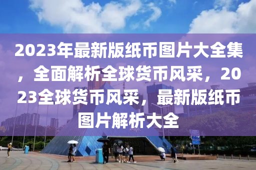 2023年最新版紙幣圖片大全集，全面解析全球貨幣風(fēng)采，2023全球貨幣風(fēng)采，最新版紙幣圖片解析大全