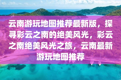 云南游玩地圖推薦最新版，探尋彩云之南的絕美風光，彩云之南絕美風光之旅，云南最新游玩地圖推薦