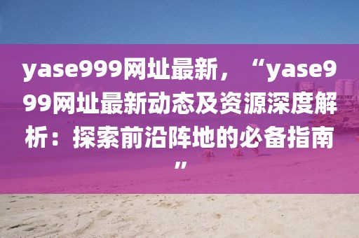 yase999網(wǎng)址最新，“yase999網(wǎng)址最新動(dòng)態(tài)及資源深度解析：探索前沿陣地的必備指南”