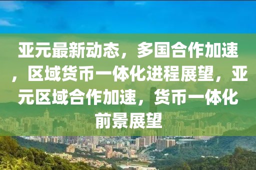 亞元最新動態(tài)，多國合作加速，區(qū)域貨幣一體化進(jìn)程展望，亞元區(qū)域合作加速，貨幣一體化前景展望