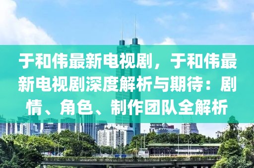 于和偉最新電視劇，于和偉最新電視劇深度解析與期待：劇情、角色、制作團(tuán)隊(duì)全解析