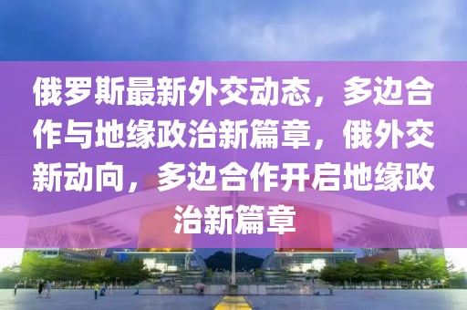 俄羅斯最新外交動(dòng)態(tài)，多邊合作與地緣政治新篇章，俄外交新動(dòng)向，多邊合作開啟地緣政治新篇章