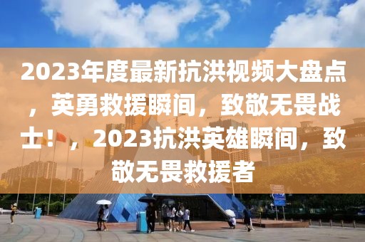 2023年度最新抗洪視頻大盤點(diǎn)，英勇救援瞬間，致敬無畏戰(zhàn)士！，2023抗洪英雄瞬間，致敬無畏救援者