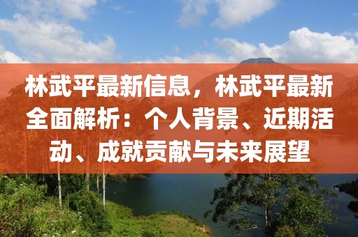 林武平最新信息，林武平最新全面解析：個人背景、近期活動、成就貢獻與未來展望