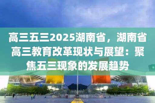 高三五三2025湖南省，湖南省高三教育改革現(xiàn)狀與展望：聚焦五三現(xiàn)象的發(fā)展趨勢(shì)