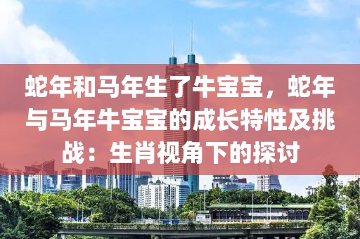 蛇年和馬年生了牛寶寶，蛇年與馬年牛寶寶的成長特性及挑戰(zhàn)：生肖視角下的探討