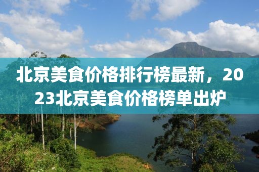 北京美食價(jià)格排行榜最新，2023北京美食價(jià)格榜單出爐