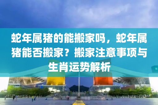 蛇年屬豬的能搬家嗎，蛇年屬豬能否搬家？搬家注意事項(xiàng)與生肖運(yùn)勢解析