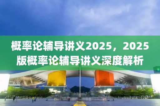 概率論輔導講義2025，2025版概率論輔導講義深度解析