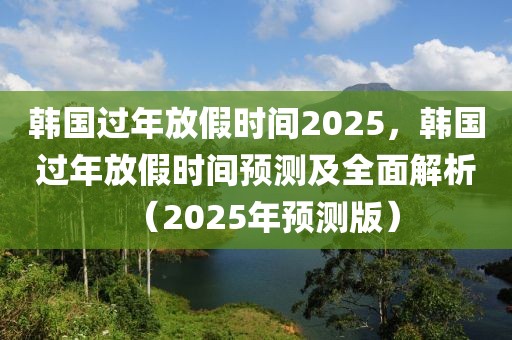 韓國過年放假時間2025，韓國過年放假時間預(yù)測及全面解析（2025年預(yù)測版）