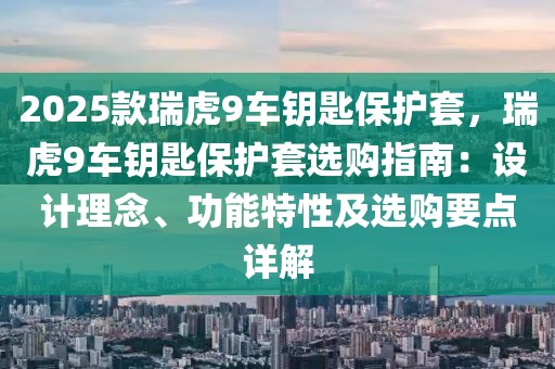 2025款瑞虎9車鑰匙保護(hù)套，瑞虎9車鑰匙保護(hù)套選購指南：設(shè)計理念、功能特性及選購要點(diǎn)詳解