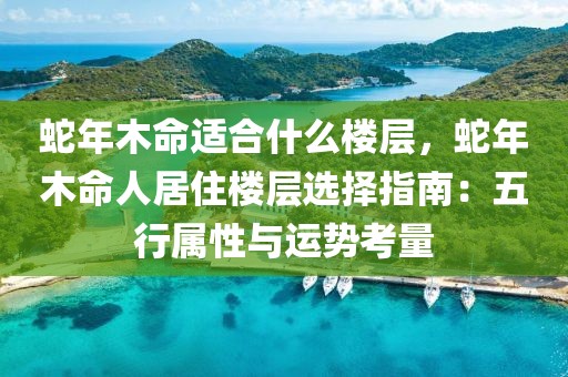 蛇年木命適合什么樓層，蛇年木命人居住樓層選擇指南：五行屬性與運勢考量