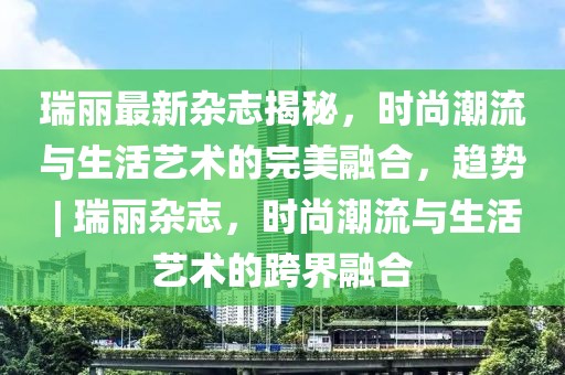 瑞麗最新雜志揭秘，時尚潮流與生活藝術(shù)的完美融合，趨勢 | 瑞麗雜志，時尚潮流與生活藝術(shù)的跨界融合