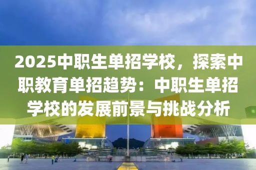 2025中職生單招學(xué)校，探索中職教育單招趨勢(shì)：中職生單招學(xué)校的發(fā)展前景與挑戰(zhàn)分析