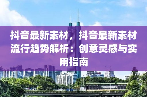 抖音最新素材，抖音最新素材流行趨勢解析：創(chuàng)意靈感與實用指南