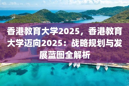 香港教育大學(xué)2025，香港教育大學(xué)邁向2025：戰(zhàn)略規(guī)劃與發(fā)展藍(lán)圖全解析