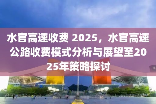 水官高速收費(fèi) 2025，水官高速公路收費(fèi)模式分析與展望至2025年策略探討