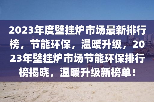 2023年度壁掛爐市場(chǎng)最新排行榜，節(jié)能環(huán)保，溫暖升級(jí)，2023年壁掛爐市場(chǎng)節(jié)能環(huán)保排行榜揭曉，溫暖升級(jí)新榜單！