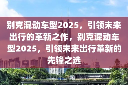 別克混動(dòng)車型2025，引領(lǐng)未來出行的革新之作，別克混動(dòng)車型2025，引領(lǐng)未來出行革新的先鋒之選