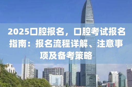 2025口腔報名，口腔考試報名指南：報名流程詳解、注意事項及備考策略