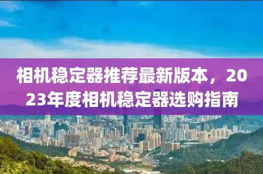 相機(jī)穩(wěn)定器推薦最新版本，2023年度相機(jī)穩(wěn)定器選購指南