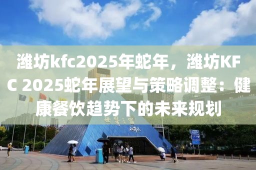 濰坊kfc2025年蛇年，濰坊KFC 2025蛇年展望與策略調(diào)整：健康餐飲趨勢下的未來規(guī)劃