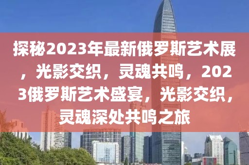 探秘2023年最新俄羅斯藝術(shù)展，光影交織，靈魂共鳴，2023俄羅斯藝術(shù)盛宴，光影交織，靈魂深處共鳴之旅