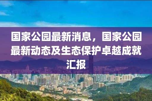 國(guó)家公園最新消息，國(guó)家公園最新動(dòng)態(tài)及生態(tài)保護(hù)卓越成就匯報(bào)