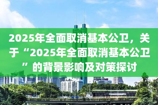 2025年全面取消基本公衛(wèi)，關(guān)于“2025年全面取消基本公衛(wèi)”的背景影響及對(duì)策探討