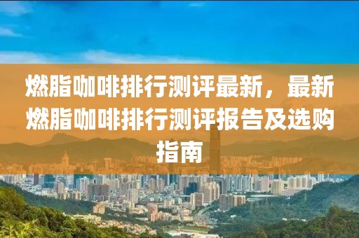 燃脂咖啡排行測評最新，最新燃脂咖啡排行測評報告及選購指南