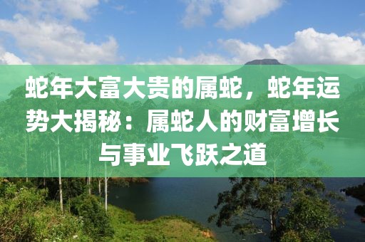 蛇年大富大貴的屬蛇，蛇年運(yùn)勢(shì)大揭秘：屬蛇人的財(cái)富增長(zhǎng)與事業(yè)飛躍之道