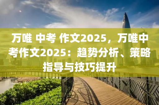 萬(wàn)唯 中考 作文2025，萬(wàn)唯中考作文2025：趨勢(shì)分析、策略指導(dǎo)與技巧提升