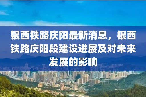 銀西鐵路慶陽(yáng)最新消息，銀西鐵路慶陽(yáng)段建設(shè)進(jìn)展及對(duì)未來(lái)發(fā)展的影響